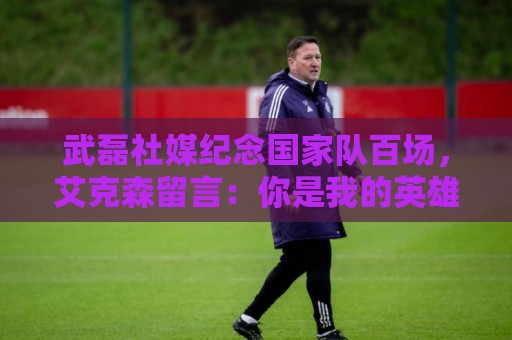 武磊社媒纪念国家队百场，艾克森留言：你是我的英雄，兄弟，Nb