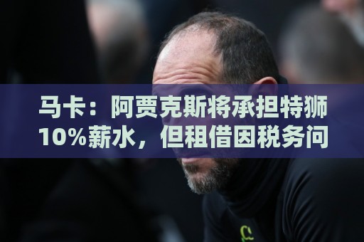 马卡：阿贾克斯将承担特狮10%薪水，但租借因税务问题尚未完成