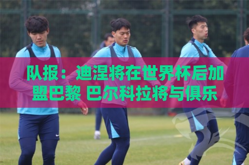 队报:迪涅将在世界杯后加盟巴黎 巴尔科拉将与俱乐部讨论未来 队报:迪涅将在世界杯后加盟巴黎 巴尔科拉将与俱乐部讨论未来