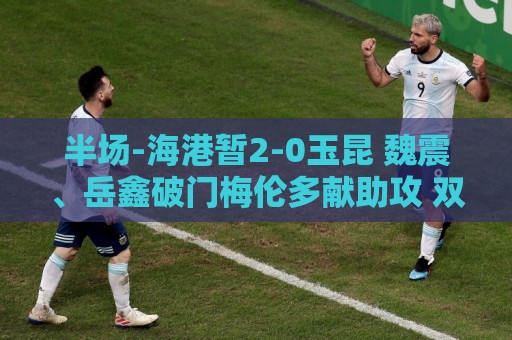 半场-海港暂2-0玉昆 魏震、岳鑫破门梅伦多献助攻 双方各一球被吹 半场-海港暂2-0玉昆 魏震、岳鑫破门梅伦多献助攻 双方各一球被吹