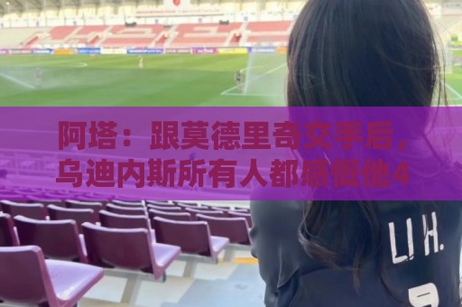 阿塔:跟莫德里奇交手后,乌迪内斯所有人都感慨他40岁仍强得离谱 阿塔:跟莫德里奇交手后,乌迪内斯所有人都感慨他40岁仍强得离谱