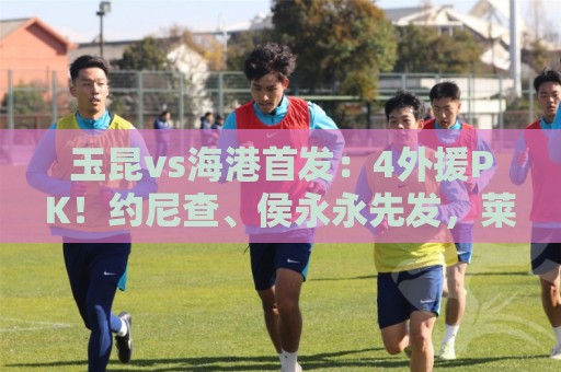 玉昆vs海港首发：4外援PK！约尼查、侯永永先发，莱昂纳多出战