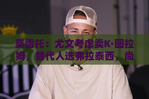 莫雷托：尤文考虑卖K·图拉姆，替代人选弗拉泰西，尚未接触国米