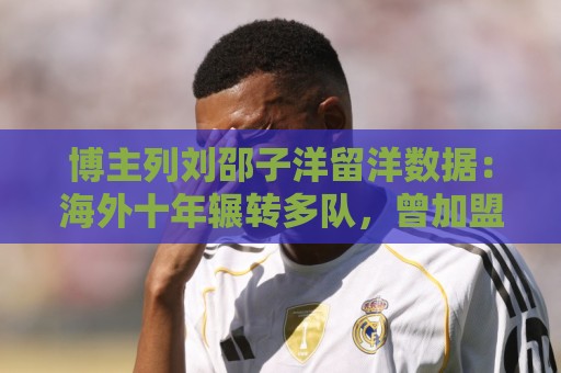 博主列刘邵子洋留洋数据:海外十年辗转多队,曾加盟拜仁后被外租 博主列刘邵子洋留洋数据:海外十年辗转多队,曾加盟拜仁后被外租