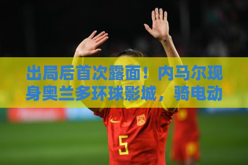 出局后首次露面!内马尔现身奥兰多环球影城,骑电动车和粉丝互动 出局后首次露面!内马尔现身奥兰多环球影城,骑电动车和粉丝互动