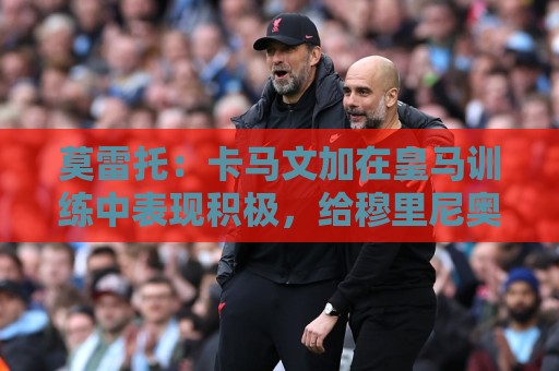 莫雷托:卡马文加在皇马训练中表现积极,给穆里尼奥留下深刻印象 莫雷托:卡马文加在皇马训练中表现积极,给穆里尼奥留下深刻印象
