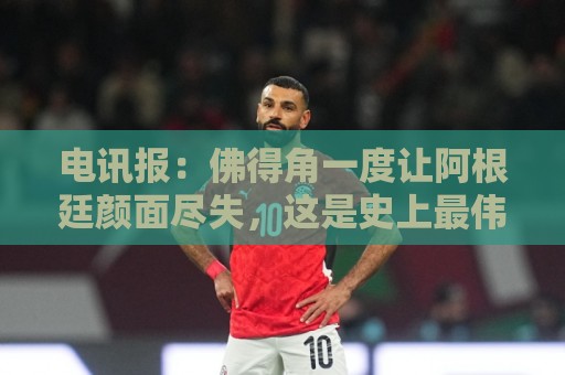 电讯报:佛得角一度让阿根廷颜面尽失,这是史上最伟大比赛之一 电讯报:佛得角一度让阿根廷颜面尽失,这是史上最伟大比赛之一