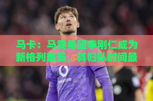 马卡:马竞希望李刚仁成为新格列兹曼,其归队时间最迟下周一 马卡:马竞希望李刚仁成为新格列兹曼,其归队时间最迟下周一
