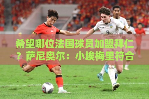 希望哪位法国球员加盟拜仁?萨尼奥尔:小埃梅里符合拜仁风格 希望哪位法国球员加盟拜仁?萨尼奥尔:小埃梅里符合拜仁风格