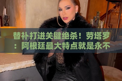 替补打进关键绝杀!劳塔罗:阿根廷最大特点就是永不放弃 替补打进关键绝杀!劳塔罗:阿根廷最大特点就是永不放弃
