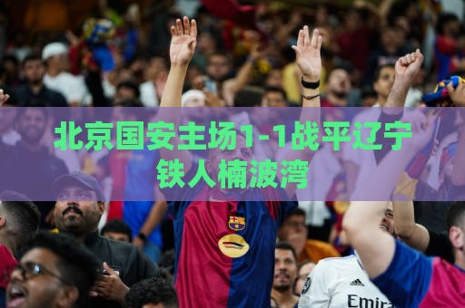 北京国安主场1-1战平辽宁铁人楠波湾 北京国安主场1-1战平辽宁铁人楠波湾