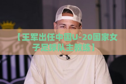 【王军出任中国U-20国家女子足球队主教练】 【王军出任中国U-20国家女子足球队主教练】