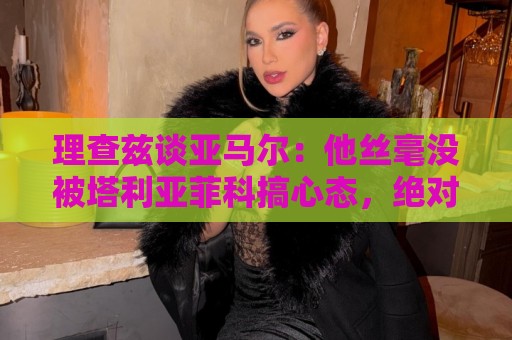 理查兹谈亚马尔：他丝毫没被塔利亚菲科搞心态，绝对的超级巨星