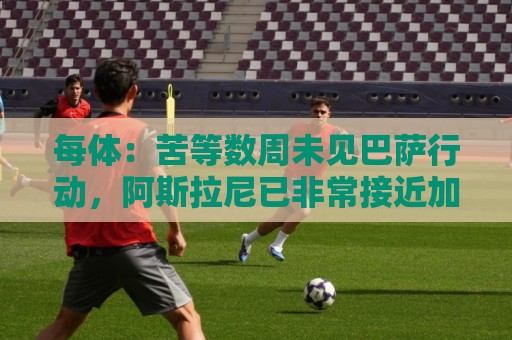 每体:苦等数周未见巴萨行动,阿斯拉尼已非常接近加盟莱比锡 每体:苦等数周未见巴萨行动,阿斯拉尼已非常接近加盟莱比锡