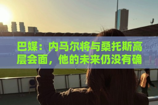 巴媒:内马尔将与桑托斯高层会面,他的未来仍没有确定 巴媒:内马尔将与桑托斯高层会面,他的未来仍没有确定