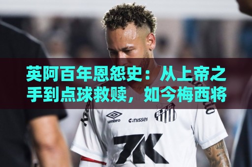 英阿百年恩怨史：从上帝之手到点球救赎，如今梅西将迎“第一次”