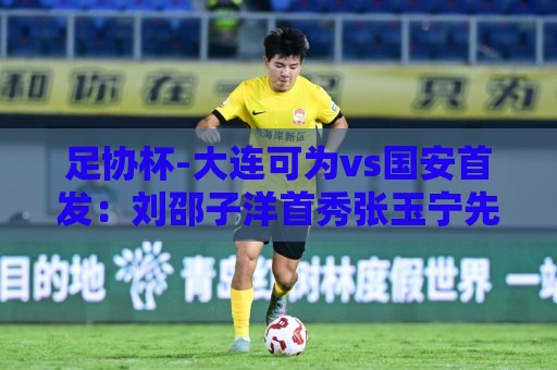 足协杯-大连可为vs国安首发：刘邵子洋首秀张玉宁先发 国安全华班