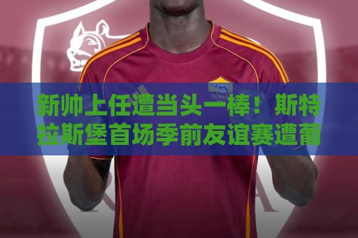 新帅上任遭当头一棒!斯特拉斯堡首场季前友谊赛遭葡体7-0血洗 新帅上任遭当头一棒!斯特拉斯堡首场季前友谊赛遭葡体7-0血洗
