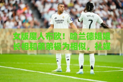女版魔人布欧!哈兰德姐姐长相和弟弟极为相似,社媒拥有30万粉丝 女版魔人布欧!哈兰德姐姐长相和弟弟极为相似,社媒拥有30万粉丝