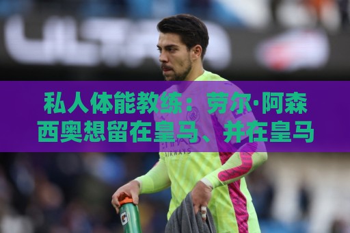 私人体能教练:劳尔·阿森西奥想留在皇马、并在皇马取得成功 私人体能教练:劳尔·阿森西奥想留在皇马、并在皇马取得成功