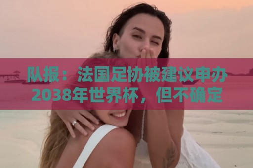 队报:法国足协被建议申办2038年世界杯,但不确定因素很多 队报:法国足协被建议申办2038年世界杯,但不确定因素很多