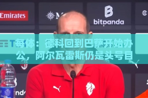 每体:德科回到巴萨开始办公,阿尔瓦雷斯仍是头号目标 每体:德科回到巴萨开始办公,阿尔瓦雷斯仍是头号目标