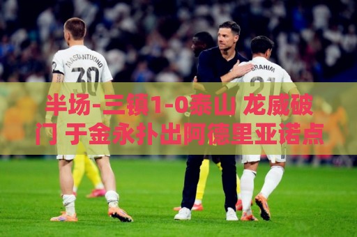 半场-三镇1-0泰山 龙威破门 于金永扑出阿德里亚诺点球,刘洋送点 半场-三镇1-0泰山 龙威破门 于金永扑出阿德里亚诺点球,刘洋送点