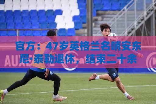 官方:47岁英格兰名哨安东尼·泰勒退休,结束二十余年执裁生涯 官方:47岁英格兰名哨安东尼·泰勒退休,结束二十余年执裁生涯
