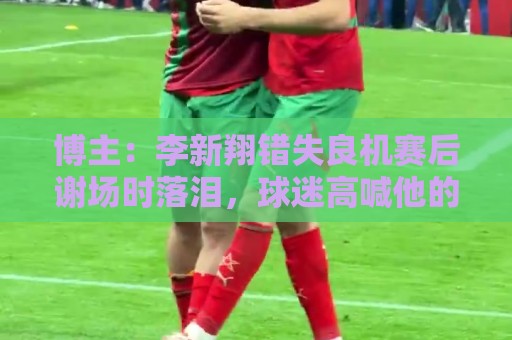 博主:李新翔错失良机赛后谢场时落泪,球迷高喊他的名字队友安慰 博主:李新翔错失良机赛后谢场时落泪,球迷高喊他的名字队友安慰