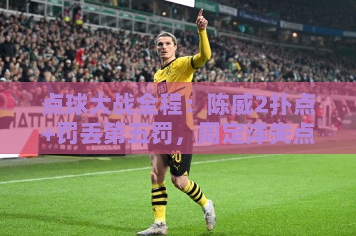 点球大战全程:陈威2扑点+罚丢第五罚,周定洋失点,刘祝润制胜 点球大战全程:陈威2扑点+罚丢第五罚,周定洋失点,刘祝润制胜