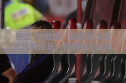 赛后·主教练:我要再次祝贺我的球员、祝贺整个团队 赛后·主教练:我要再次祝贺我的球员、祝贺整个团队