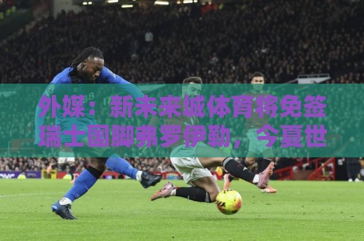 外媒：新未来城体育将免签瑞士国脚弗罗伊勒，今夏世界杯首发6次