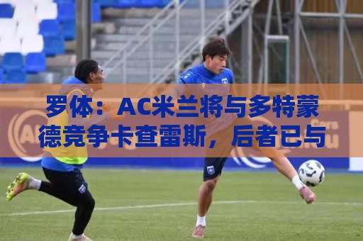 罗体：AC米兰将与多特蒙德竞争卡查雷斯，后者已与亨克进行谈判