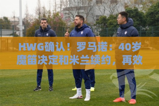 HWG确认!罗马诺:40岁魔笛决定和米兰续约,再效力红黑军团一年 HWG确认!罗马诺:40岁魔笛决定和米兰续约,再效力红黑军团一年