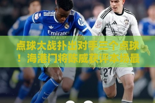 点球大战扑出对手三个点球！海港门将陈威获评本场最佳球员