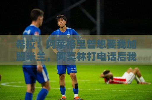 希拉:阿莱格里曾想要我加盟米兰,阿莫林打电话后我没有多少犹豫 希拉:阿莱格里曾想要我加盟米兰,阿莫林打电话后我没有多少犹豫