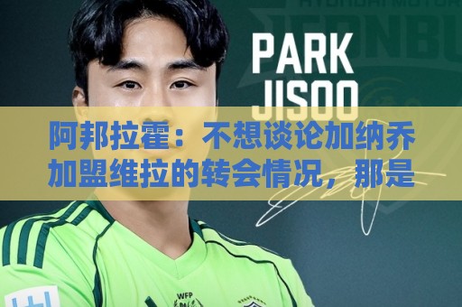 阿邦拉霍：不想谈论加纳乔加盟维拉的转会情况，那是个噩梦