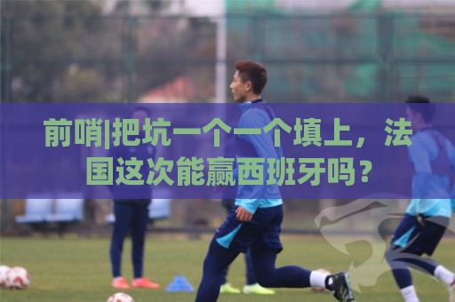 前哨|把坑一个一个填上，法国这次能赢西班牙吗？