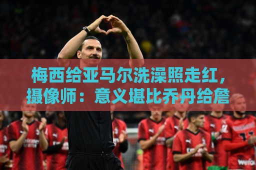 梅西给亚马尔洗澡照走红,摄像师:意义堪比乔丹给詹姆斯洗澡照 梅西给亚马尔洗澡照走红,摄像师:意义堪比乔丹给詹姆斯洗澡照