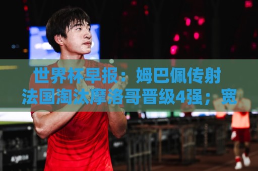世界杯早报：姆巴佩传射 法国淘汰摩洛哥晋级4强；宽萨被禁赛2场