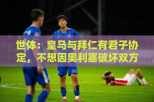 世体：皇马与拜仁有君子协定，不想因奥利塞破坏双方的关系
