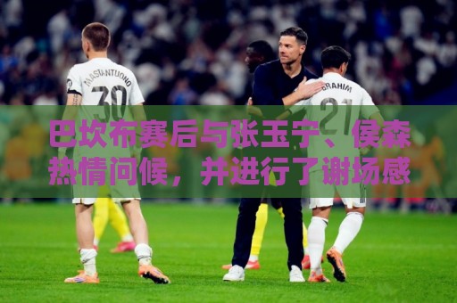 巴坎布赛后与张玉宁、侯森热情问候,并进行了谢场感谢北京球迷 巴坎布赛后与张玉宁、侯森热情问候,并进行了谢场感谢北京球迷
