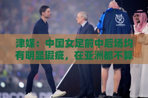 津媒:中国女足前中后场均有明显瑕疵,在亚洲都不算第一梯队 津媒:中国女足前中后场均有明显瑕疵,在亚洲都不算第一梯队