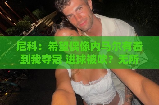 尼科：希望偶像内马尔有看到我夺冠 进球被吹？无所谓，我们赢了