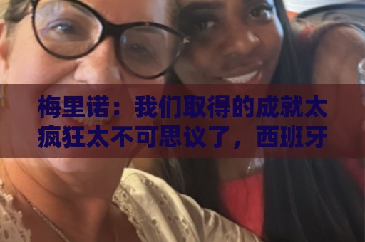 梅里诺:我们取得的成就太疯狂太不可思议了,西班牙实至名归 梅里诺:我们取得的成就太疯狂太不可思议了,西班牙实至名归