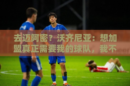 去迈阿密?沃齐尼亚:想加盟真正需要我的球队,我不是市场营销员 去迈阿密?沃齐尼亚:想加盟真正需要我的球队,我不是市场营销员