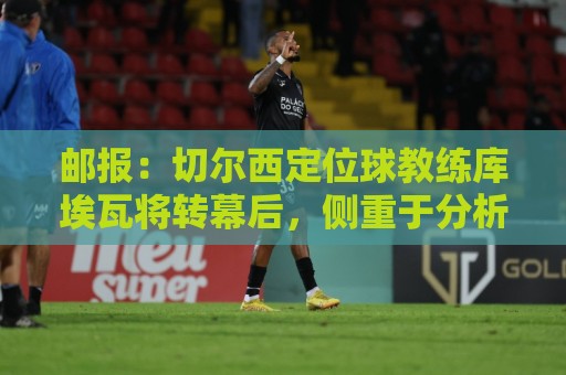 邮报：切尔西定位球教练库埃瓦将转幕后，侧重于分析岗位