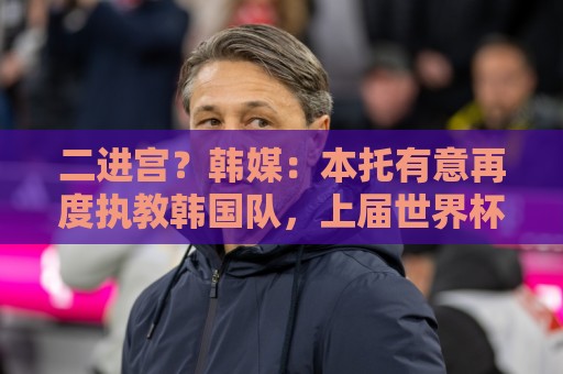 二进宫?韩媒:本托有意再度执教韩国队,上届世界杯率队进16强 二进宫?韩媒:本托有意再度执教韩国队,上届世界杯率队进16强