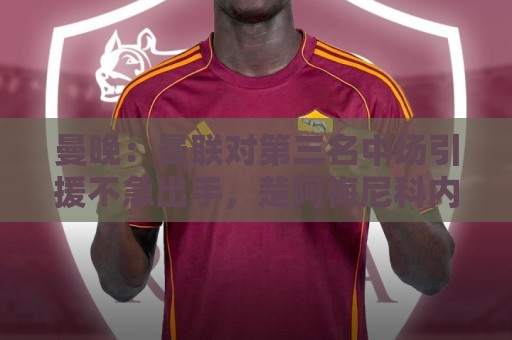 曼晚:曼联对第三名中场引援不急出手,楚阿梅尼科内巴莱巴是目标 曼晚:曼联对第三名中场引援不急出手,楚阿梅尼科内巴莱巴是目标