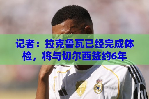 记者：拉克鲁瓦已经完成体检，将与切尔西签约6年